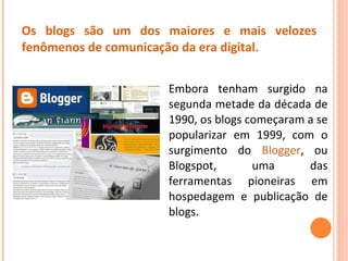 Os blogs são um dos maiores e mais velozes fenômenos de comunicação da era digital . Embora tenham surgido na segunda metade da década de 1990, os blogs começaram a se popularizar em 1999, com o surgimento do  Blogger , ou Blogspot, uma das ferramentas pioneiras em hospedagem e publicação de blogs.  