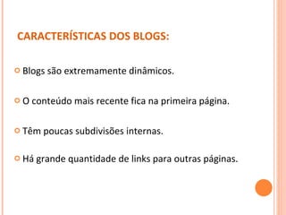 Blogs são extremamente dinâmicos.  O conteúdo mais recente fica na primeira página. Têm poucas subdivisões internas. Há grande quantidade de links para outras páginas.  CARACTERÍSTICAS DOS BLOGS: 
