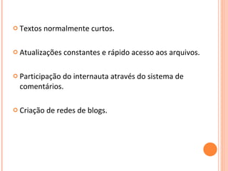 Textos normalmente curtos. Atualizações constantes e rápido acesso aos arquivos. Participação do internauta através do sistema de comentários. Criação de redes de blogs.  