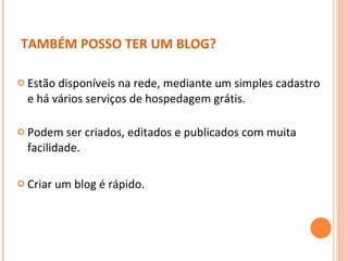 Estão disponíveis na rede, mediante um simples cadastro e há vários serviços de hospedagem grátis. Podem ser criados, editados e publicados com muita facilidade. Criar um blog é rápido. TAMBÉM POSSO TER UM BLOG? 