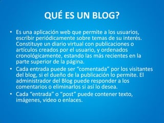 QUÉ ES UN BLOG? 
•Es una aplicación web que permite a los usuarios, escribir periódicamente sobre temas de su interés. Constituye un diario virtual con publicaciones o artículos creados por el usuario, y ordenados cronológicamente, estando las más recientes en la parte superior de la página. 
•Cada entrada puede ser “comentada” por los visitantes del blog, si el dueño de la publicación lo permite. El administrador del Blog puede responder a los comentarios o eliminarlos si así lo desea. 
•Cada “entrada” o “post” puede contener texto, imágenes, video o enlaces.  