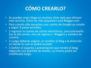 CÓMO CREARLO? 
•Se pueden crear blogs en muchos sitios web que ofrecen este servicio. Entre los más populares está Blogger.com 
•Para crearlo sólo necesitas una cuenta de Google ya creada y seguir 3 pasos sencillos: 
•1-Ingresar la cuenta de correo electrónico, una contraseña (no la del correo, sino de ingreso a Blogger) y nombre de usuario. 
•2-Luego deberás asignar un nombre al blog y la dirección url desde la cual se podrá acceder. 
•3-Definir el aspecto o presentación que tendrá el blog, eligiendo una plantilla de diseño. La misma podrá ser modificada luego.  