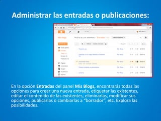 Administrar las entradas o publicaciones: 
En la opción Entradas del panel Mis Blogs, encontrarás todas las opciones para crear una nueva entrada, etiquetar las existentes, editar el contenido de las existentes, eliminarlas, modificar sus opciones, publicarlas o cambiarlas a “borrador”, etc. Explora las posibilidades.  