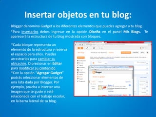 Insertar objetos en tu blog: 
Blogger denomina Gadget a los diferentes elementos que puedes agregar a tu blog. 
*Para insertarlos debes ingresar en la opción Diseño en el panel Mis Blogs. Te aparecerá la estructura de tu blog mostrada con bloques. 
*Cada bloque representa un elemento de la estructura y reserva el espacio para ellos. Puedes arrastrarlos para cambiar su ubicación. O presionar en Editar para modificar su contenido. 
*Con la opción “Agregar Gadget” podrás seleccionar elementos de una lista dada por Blogger. Por ejemplo, prueba a insertar una imagen que te guste y esté relacionada con el trabajo escolar, en la barra lateral de tu blog.  