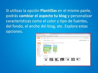 Si utilizas la opción Plantillas en el mismo panle, podrás cambiar el aspecto tu blog y personalizar características como el color y tipo de fuentes, del fondo, el ancho del blog, etc. Explora estas opciones.  