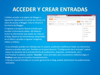 ACCEDER Y CREAR ENTRADAS 
1-Debes acceder a la página de Blogger y loguearte ingresando la cuenta de correo y la clave de acceso a Blogger. Esto te llevará al Escritorio de Blogger. 
2-Ingresar a la opción Nueva entrada para acceder al formulario editor. Allí deberás incluir la información que podrá ser vista en el blog. Observa las herramientas disponibles en el editor y prueba a ingresar imágenes, videos y enlaces. 
3-Las entradas pueden ser editadas por el usuario, pudiendo modificarse todos sus elementos: observa y prueba cada uno. También en el panel derecho “Configuración de la entrada” podrás setear las opciones de la entrada (fecha de publicación, etiquetas, comentarios, etc.) 
4-Al finalizar la edición, podrás “Guardar” como borrador para visualizarla o editarla luego; o Publicar para que se visualice inmediatamente. 
5-Desde el panel Entradas en la visión general de tu blog, podrás administrar las publicaciones realizadas.  