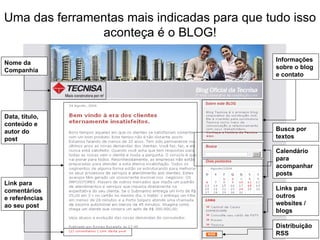 Uma das ferramentas mais indicadas para que tudo isso aconteça é o BLOG! Nome da Companhia Data, título, conteúdo e autor do post Link para comentários e referências ao seu post Informações sobre o blog e contato Busca por textos Calendário para acompanhar posts Links para outros websites / blogs Distribuição RSS 
