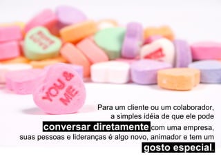 Para um cliente ou um colaborador, a simples idéia de que ele pode conversar diretamente  com uma empresa, suas pessoas e lideranças é algo novo, animador e tem um  gosto especial . 