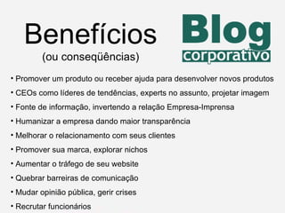 Benefícios (ou conseqüências) Promover um produto ou receber ajuda para desenvolver novos produtos  CEOs como líderes de tendências, experts no assunto, projetar imagem Fonte de informação, invertendo a relação Empresa-Imprensa Humanizar a empresa dando maior transparência Melhorar o relacionamento com seus clientes Promover sua marca, explorar nichos Aumentar o tráfego de seu website Quebrar barreiras de comunicação Mudar opinião pública, gerir crises Recrutar funcionários 