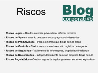 Riscos Riscos Legais –  Direitos autorais, privacidade, difamar terceiros Riscos de Spam   –  Invasão de spams ou propagandas indesejadas Riscos de Produtividade –  Para a empresa que bloga ou não bloga Riscos de Controle –  Textos comprometedores, são registros de negócio Riscos de Segurança   –  Vazamento de informações, propriedade intelectual Riscos de Reclamações   –  Independentemente se a sua empresa bloga ou não Riscos Regulatórios –  Quebrar regras de órgãos governamentais ou legislativos 