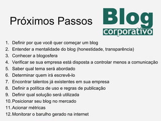 Definir por que você quer começar um blog Entender a mentalidade do blog (honestidade, transparência) Conhecer a blogosfera Verificar se sua empresa está disposta a controlar menos a comunicação Saber qual tema será abordado Determinar quem irá escrevê-lo Encontrar talentos já existentes em sua empresa Definir a política de uso e regras de publicação Definir qual solução será utilizada Posicionar seu blog no mercado Acionar métricas Monitorar o barulho gerado na internet Próximos Passos 