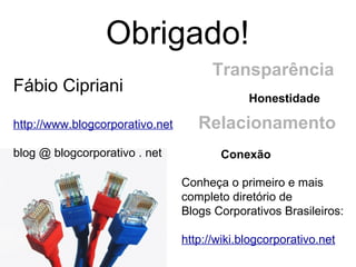 Obrigado! Conheça o primeiro e mais completo diretório de Blogs Corporativos Brasileiros: http://wiki.blogcorporativo.net Fábio Cipriani http://www.blogcorporativo.net blog @ blogcorporativo . net Transparência Conexão Honestidade Relacionamento 