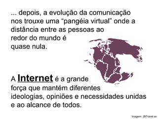 ... depois, a evolução da comunicação nos trouxe uma “pangéia virtual” onde a distância entre as pessoas ao redor do mundo é quase nula. Imagem: JBTravel.se A  Internet  é a grande força que mantém diferentes ideologias, opiniões e necessidades unidas e ao alcance de todos. 