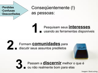 Perdidas Confusas Desconfiadas Pesquisam seus  interesses  usando as ferramentas disponíveis Formam  comunidades  para discutir seus assuntos prediletos Passam a  discernir  melhor o que é ou não realmente bom para elas Conseqüentemente (!) as pessoas: 1. 2. 3. Imagem: Stock.xchng 