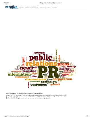 7/26/2019 Blogs - Creative Impact Communication
https://www.impactcommunication.co.uk/blogs/ 1/5
type and press ‘enter’
IMPORTANCE OF CONSUMER PUBLIC RELATIONS
(https://www.impactcommunication.co.uk/importance-of-consumer-public-relations/)
 May 18, 2019 in Blog (https://www.impactcommunication.co.uk/category/blog/)
(https://www.impactcommunication.co.uk/)
 