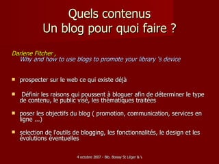 Quels contenus Un blog pour quoi faire ? Darlene Fitcher ,  Why and how to use blogs to promote your library ‘s device  prospecter sur le web ce qui existe déjà Définir les raisons qui poussent à bloguer afin de déterminer le type de contenu, le public visé, les thèmatiques traitées poser les objectifs du blog ( promotion, communication, services en ligne ...) selection de l'outils de blogging, les fonctionnalités, le design et les évolutions éventuelles  