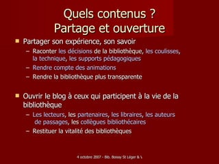 Quels contenus ? Partage et ouverture Partager son expérience, son savoir Raconter  les  décisions   de la bibliothèque,  les   coulisses ,  la technique ,  les supports  pédagogiques Rendre   compte  des animations Rendre la bibliothèque plus transparente Ouvrir le blog à ceux qui participent à la vie de la bibliothèque Les   lecteurs , les   partenaires ,  les  libraires ,  les  auteurs  de passages , les  collègues   bibliothécaires   Restituer la vitalité des bibliothèques 