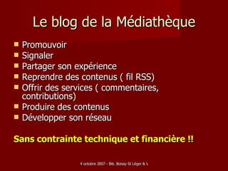 Le blog de la Médiathèque Promouvoir  Signaler Partager son expérience Reprendre des contenus ( fil RSS)‏ Offrir des services ( commentaires, contributions)‏ Produire des contenus Développer son réseau Sans contrainte technique et financière !! 