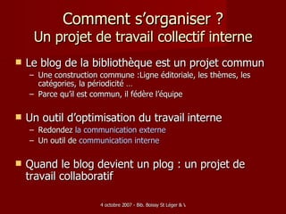 Comment s’organiser ? Un projet de travail collectif interne Le blog de la bibliothèque est un projet commun Une construction commune :Ligne éditoriale, les thèmes, les catégories, la périodicité … Parce qu’il est commun, il fédère l’équipe Un outil d’optimisation du travail   interne Redondez  la communication  externe Un outil de  communication interne Quand le blog devient un plog : un projet de travail collaboratif 