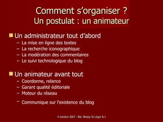 Comment s’organiser ? Un postulat : un animateur Un administrateur tout d’abord La mise en ligne des textes  La recherche iconographique La modération des commentaires Le suivi technologique du blog  Un animateur avant tout Coordonne, relance Garant qualité éditoriale Moteur du réseau Communique sur l'existence du blog   