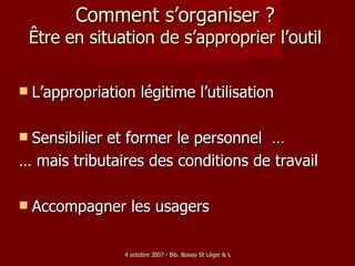 Comment s’organiser ? Être en situation de s’approprier l’outil L’appropriation légitime l’utilisation Sensibilier et former le personnel  … … mais tributaires des conditions de travail Accompagner les usagers 