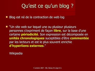 Qu’est ce qu’un blog ? Blog est né de la contraction de web log “ Un site web sur lequel une ou plusieur plusieurs personnes s’expriment de façon  libre , sur la base d’une certaine   périodicité . Son expression est décomposée en  unités chronologiques  suceptibles d’être  commentée  par les lecteurs et est le plus souvent enrichie  d’hyperliens externes .” Wikipedia 