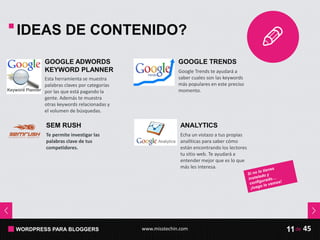 WORDPRESS PARA BLOGGERS www.misstechin.com 45de11
Esta herramienta se muestra
palabras claves por categorías
por las que está pagando la
gente. Además te muestra
otras keywords relacionadas y
el volumen de búsquedas.
GOOGLE ADWORDS
KEYWORD PLANNER Google Trends te ayudará a
saber cuales son las keywords
más populares en este preciso
momento.
GOOGLE TRENDS
Te permite investigar las
palabras clave de tus
competidores.
SEM RUSH
Echa un vistazo a tus propias
analíticas para saber cómo
están encontrando los lectores
tu sitio web. Te ayudará a
entender mejor que es lo que
más les interesa.
ANALYTICS
IDEAS DE CONTENIDO?
 