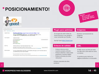 WORDPRESS PARA BLOGGERS www.misstechin.com 45de14
POSICIONAMIENTO!
Plugin para optimizar
- Enlaces internos entre
nuestros propios artículos
- Enlaces salientes a sitios webs
populares y fuentes fiables
- Enlaces entrantes de sitios
relevantes
¡Enlaces naturales de sitios
similares!
Enlaces de calidad
Se ocupan de cubrir todas las
tareas técnicas y nos ayudan a
crear contenido seo friendly.
Seo By Yoast https://yoast.com
Imágenes
Nombrar correctamente las
imágenes
Alt Image
XML
El XML reune una lista de todas
las URLs de tu sitio web (es como
un índice).
Es perfecto para indicar las
páginas existentes a un buscador.
 