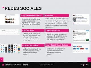 WORDPRESS PARA BLOGGERS www.misstechin.com 45de16
REDES SOCIALES
Easy Facebook Like Box
Un plugin muy sencillito para
mostrar la caja de los
seguidores de nuestra página
de facebook en el sidebar del
blog.
Click to Tweet
Elige una de las frases de tu
artículo y destácala con Click
to Tweet de forma que el
usuario pueda tuitearla con
un solo click.
JM Twitter Cards
Cuando un usuario comparta en
twitter una de tus publicaciones,
automáticamente añadirá una
vista previa de la publicación.
Facebook
Plugin oficial de Facebook te permite
customizar como van a verse los
contenidos de tu blog cuando alguien
los comparta en Facebook. Además
otras funcionalidades: Like Box, FB
Comments…
Floating Social Bar
Los botones de compartir tus
artículos en redes sociales
permanecerán siempre
visibles.
Easy Social Share Buttons
Los botones de compartir tus
artículos en redes sociales
permanecerán siempre
visibles.
 