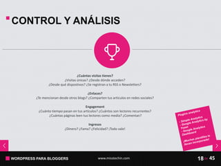 WORDPRESS PARA BLOGGERS www.misstechin.com 45de18
CONTROL Y ANÁLISIS
¿Cuántas visitas tienes?
¿Visitas únicas? ¿Desde dónde acceden?
¿Desde qué dispostivos? ¿Se registran a tu RSS o Newsletters?
¿Enlaces?
¿Te mencionan desde otros blogs? ¿Comparten tus artículos en redes sociales?
Engagement
¿Cuánto tiempo pasan en tus artículos? ¿Cuántos son lectores recurrentes?
¿Cuántas páginas leen tus lectores como media? ¿Comentan?
Ingresos
¿Dinero? ¿Fama? ¿Felicidad? ¡Todo vale!
 