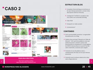 WORDPRESS PARA BLOGGERS www.misstechin.com 45de20
EQUILIQUA BISUTERIA
http://www.equiliqua.es/blog
https://equiliquavidrio.wordpress.com/
CASO 2
CONTENIDO
 Sería recomendable aumentar la regularidad
de publicación en el blog
 Palabra clave principal “Bisutería en Video de
Murano”. ¿Por qué otras palabras crees que
podría buscarte tu cliente? ¿Cómo está
posicionando la competencia? ¿A qué páginas
de VENTA interesa llevar al usuario? Escribir
sobre materiales, ocasiones para regalar…
 Fomentar el uso de palabras clave y
combinaciones de éstas con las que interese
posicionar
 Fomentar que te enlacen desde otros sitios
web y blogs externos
ESTRUCTURA BLOG
 Completar título del blog con términos en
los que interese posicionar y revisar meta
descripción (Últimos Artículos)
 ¿Categorías? También te ayudaría a dar
una vuelta a los contenidos del blog.
 Falta FEED
 Compartir en redes sociales
 ¿Comentarios?
 