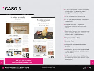 WORDPRESS PARA BLOGGERS www.misstechin.com 45de21
LA MALETA EXTRAVIADA
http://lamaletaextraviada.com/
CASO 3  ¿Con qué términos te gustaría posicionar?
Ahora: maleta, zaragoza, extraviada,
instagram, lamaletaextraviada…
 ¿Cuál dirías que es tu competencia?
 ¿Cuál es el objetivo del blog? ¿Fotografías,
maquetación?
 <title> es muy corta y aún podría
explotarse más el uso de keywords de
interés
 Descripción: Perderse hace que encuentres
cosas increíbles. ¡Zaragoza, Barcelona y el
mundo! ¡Sigue a nuestra maleta!
 Imágenes con ALT y título
 Links con título
 Cuidado con las imágenes demasiado
pesadas
 Botón SIGUE LEYENDO más llamativo para
resaltar la acción entre el texto. Lo mismo
con las recetas.
 Unificar criterio de enlaces. Sidebar abre
nueva ventana, otros sitios externos carga
en la misma…
 