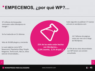 WORDPRESS PARA BLOGGERS www.misstechin.com 45de6
EMPECEMOS, ¿por qué WP?…
25% de las webs están hechas
con Wordpress…
(2,9% Joomla, 2,1% drupal...)
Lo usan páginas como MTV
Newsroom, Playstation Blog, People
Magazine, Techcrunch, Abc.es, Sitios
web de Universidades…
El 75% de los sitios desarrollados
con WP tienen una versión
actualizada
Cada segundo se publican 17 nuevos
artículo en wordpress.com
14.7 billones de páginas
vistas por mes son a blogs
de Wordpress
37 millones de búsquedas
mensuales sobre Wordpress en
Google !
Se ha traducido en 51 idiomas
Más de 30.000 plugins y creciendo
 