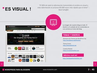 WORDPRESS PARA BLOGGERS www.misstechin.com 45de7
ES VISUAL !
TEMAS Y DISEÑOS
Directorio de Themes de WordPress.org
http://wordpress.org/themes/
Theme Forest
http://themeforest.net
Creative Market
https://creativemarket.com
La imagen de nuestro blog es todo. El
diseño y el cuidado de los contenidos es
una ventana al resto del blog.
Adivina cual es!
http://whatwpthemeisthat.com
“El 90% de toda la información transmitida al cerebro es visual y
esta información se procesa 60.000 veces más rápido que el texto” .-
Neal Schaffer
 