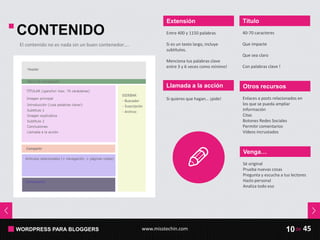 WORDPRESS PARA BLOGGERS www.misstechin.com 45de10
CONTENIDO
Extensión
Entre 400 y 1150 palabras
Si es un texto largo, incluye
subtítulos.
Menciona tus palabras clave
entre 3 y 6 veces como mínimo!
Otros recursos
Enlaces a posts relacionados en
los que se pueda ampliar
información
Citas
Botones Redes Sociales
Permitir comentarios
Vídeos incrustados
Título
40-70 caracteres
Que impacte
Que sea claro
Con palabras clave !
Llamada a la acción
El contenido no es nada sin un buen contenedor….
Si quieres que hagan… ¡pide!
Venga…
Sé original
Prueba nuevas cosas
Pregunta y escucha a tus lectores
Hazlo personal
Analiza todo eso
 