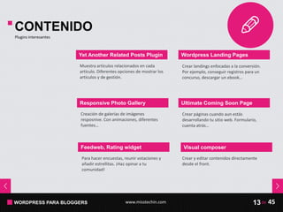 WORDPRESS PARA BLOGGERS www.misstechin.com 45de13
CONTENIDO
Plugins interesantes
Yet Another Related Posts Plugin
Muestra artículos relacionados en cada
artículo. Diferentes opciones de mostrar los
artículos y de gestión.
Responsive Photo Gallery
Creación de galerías de imágenes
resposnive. Con animaciones, diferentes
fuentes…
Feedweb, Rating widget
Para hacer encuestas, reunir votaciones y
añadir estrellitas. ¡Haz opinar a tu
comunidad!
Wordpress Landing Pages
Ultimate Coming Soon Page
Crear páginas cuando aun estás
desarrollando tu sitio web. Formulario,
cuenta atrás…
Crear landings enfocadas a la conversión.
Por ejemplo, conseguir registros para un
concurso, descargar un ebook…
Crear y editar contenidos directamente
desde el front.
Visual composer
 