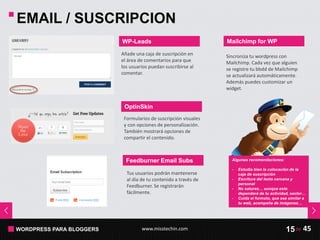 WORDPRESS PARA BLOGGERS www.misstechin.com 45de15
EMAIL / SUSCRIPCION
WP-Leads
Añade una caja de suscripción en
el área de comentarios para que
los usuarios puedan suscribirse al
comentar.
OptinSkin
Formularios de suscripción visuales
y con opciones de personalización.
También mostrará opciones de
compartir el contenido.
Feedburner Email Subs
Tus usuarios podrán mantenerse
al día de tu contenido a través de
Feedburner. Se registrarán
fácilmente.
Algunas recomendaciones:
- Estudia bien la colocación de la
caja de suscripción
- Escritura del texto cercana y
personal
- No satures… aunque esto
dependerá de tu actividad, sector…
- Cuida el formato, que sea similar a
tu web, acompaña de imágenes…
Mailchimp for WP
Sincroniza tu wordpress con
Mailchimp. Cada vez que alguien
se registre tu bbdd de Mailchimp
se actualizará automáticamente.
Además puedes customizar un
widget.
 