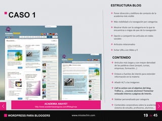 WORDPRESS PARA BLOGGERS www.misstechin.com 45de19
ESTRUCTURA BLOG
 Poner dirección y teléfono de contacto de la
academia más visible
 Más visibilidad a la navegación por categorías
 Mostrar título con la categoría en la que te
encuentras o migas de pan de la navegación
 Opción a compartir los artículos en redes
sociales
 Artículos relacionados
 Evitar URLs con tildes y ñ
ACADEMIA ANAYET
http://www.academiazaragoza.com/#!blog/crqx
CASO 1
CONTENIDO
 Artículos más largos y con mayor densidad
de las palabras clave (anayet, cursos,
empresas, formación…)
 Enlaces a fuentes de interés para extender
información en la materia
 Añadir ALT a las imágenes
 Call to action con el objetivo del blog.
Tráfico y… ¿nuevos alumnos? Fomentar
enlazado interno a páginas de interés.
 Sidebar personalizado por categoría
 Contenidos corporativos sobre la academia,
sistema de estudio, profesores, alumnos…
 