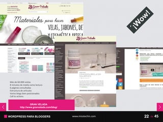 WORDPRESS PARA BLOGGERS www.misstechin.com 45de22
Más de 60.000 visitas
8 minutos de media como lectura
6 páginas consultadas
Estructura de artículos
Varios blogs bien posicionados
Call to actions
LA MALETA EXTRAVIADA
http://lamaletaextraviada.com/
GRAN VELADA
http://www.granvelada.com/blog/
 