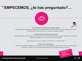 WORDPRESS PARA BLOGGERS www.misstechin.com 45de4
EMPECEMOS, ¿te has preguntado?…
¿Has pensado a qué audiencia se dirige tu blog?
Define el público objetivo de tu blog desde el principio, después será más fácil saber qué contenido encaja más
con ese público: Edad, Formación, Localización, Hobbies, Empleo…
¿Qué necesidades de información cubres?
Plantéate por qué un lector elegiría tu blog y no otro. ¿Qué contenido ofreces a tu lector sabiendo sus intereses?
¿Qué aportas diferente a un artículo similar de otro blog?
¡Aprovecha qué eres tú, tus gustos, tus intereses y tu personalidad!
¿Cómo es la competencia?
¿Están bien diseñados? ¿Cuidan sus contenidos? ¿Sobrer qué publican? ¿Qué keywords utilizan? ¿Cada cuánto
publican? ¿Cuáles son sus artículos más populares? ¿Cómo podrías mejorar todo eso?
 