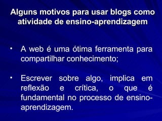 Alguns motivos para usar blogs como atividade de ensino-aprendizagem A web é uma ótima ferramenta para compartilhar conhecimento; Escrever sobre algo, implica em reflexão e crítica, o que é fundamental no processo de ensino-aprendizagem.  