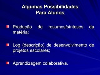 Algumas Possibilidades Para Alunos Produção de resumos/sínteses da matéria; Log (descrição) de desenvolvimento de projetos escolares; Aprendizagem colaborativa.  