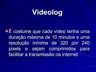 É costume que cada vídeo tenha uma duração máxima de 10 minutos e uma resolução mínima de 320 por 240 pixels e sejam comprimidos para facilitar a transmissão na internet. Videolog 