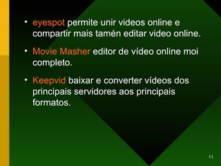 eyespot  permite unir videos online e compartir mais tamén editar video online. Movie   Masher   editor de vídeo online moi completo. Keepvid  baixar e converter vídeos dos principais servidores aos principais formatos. 