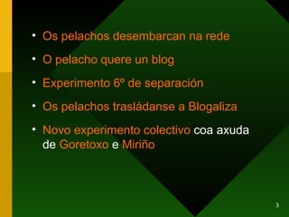 Os  pelachos  desembarcan  na  rede O  pelacho   quere  un  blog Experimento 6º de separación Os  pelachos   trasládanse  a  Blogaliza Novo experimento colectivo  coa axuda de  Goretoxo  e  Miriño 