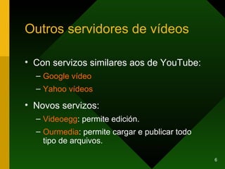 Outros servidores de vídeos Con servizos similares aos de YouTube: Google  vídeo Yahoo  vídeos Novos servizos: Videoegg : permite edición. Ourmedia : permite cargar e publicar todo tipo de arquivos. 