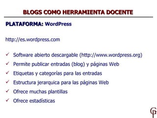 PLATAFORMA:  WordPress http://es.wordpress.com Software abierto descargable (http://www.wordpress.org) Permite publicar entradas (blog) y páginas Web Etiquetas y categorías para las entradas  Estructura jerarquica para las páginas Web  Ofrece muchas plantillas Ofrece estadísticas BLOGS COMO HERRAMIENTA DOCENTE 