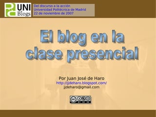 El blog en la clase presencial  Por Juan José de Haro http://jjdeharo.blogspot.com/ [email_address] Del discurso a la  acción Universidad Politécnica de Madrid 22 de noviembre de 2007 