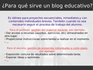 Es idóneo para proyectos secuenciales, inmediatos y con contenidos individuales breves. También cuando no sea necesario seguir el proceso de trabajo del alumno. Para el profesor,  gestión del material docente , por ejemplo: Dar acceso a recursos (apuntes, ejercicios, etc) almacenados en otro lugar. Proporcionar instrucciones sobre tareas a realizar en el momento. ... Para el alumno,  gestión de proyectos individuales a corto plazo,  por ejemplo: Exposición concisa de resultados sobre determinada tarea. Exponer ideas u opiniones. ... ¿Para qué sirve un blog educativo? 