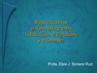 Blogs educativos:  el nuevo enlace entre  la Educación, el Estudiante  y la Internet  Profa. Elsie J. Soriano Ruiz 